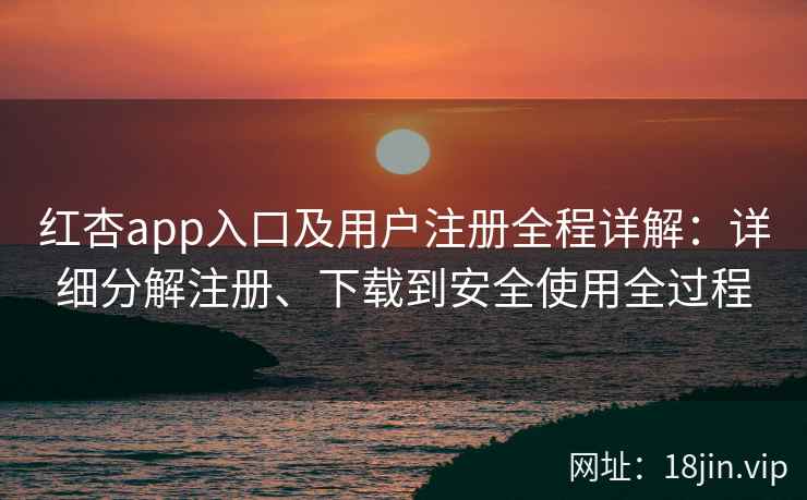 红杏app入口及用户注册全程详解：详细分解注册、下载到安全使用全过程