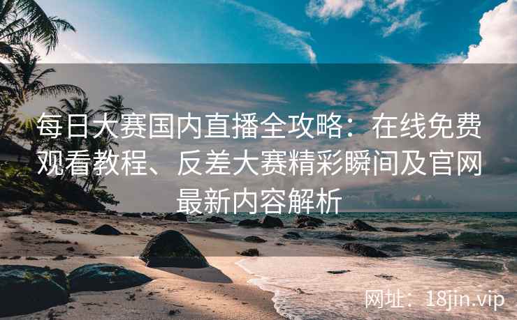 每日大赛国内直播全攻略：在线免费观看教程、反差大赛精彩瞬间及官网最新内容解析