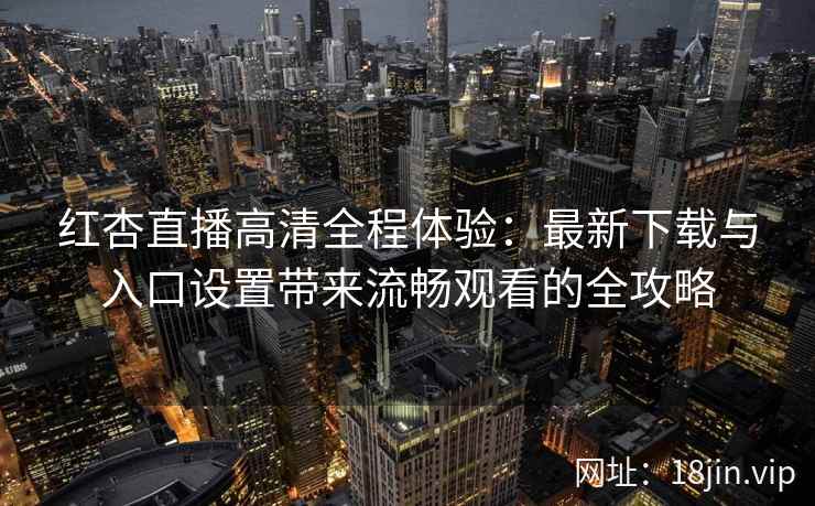 红杏直播高清全程体验：最新下载与入口设置带来流畅观看的全攻略