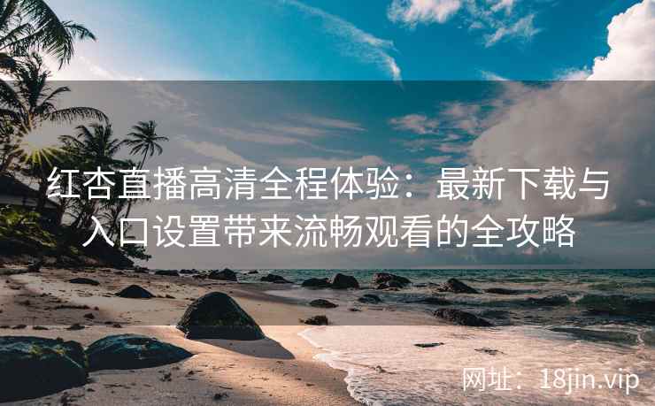 红杏直播高清全程体验：最新下载与入口设置带来流畅观看的全攻略