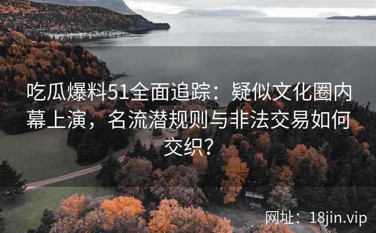 吃瓜爆料51全面追踪：疑似文化圈内幕上演，名流潜规则与非法交易如何交织？