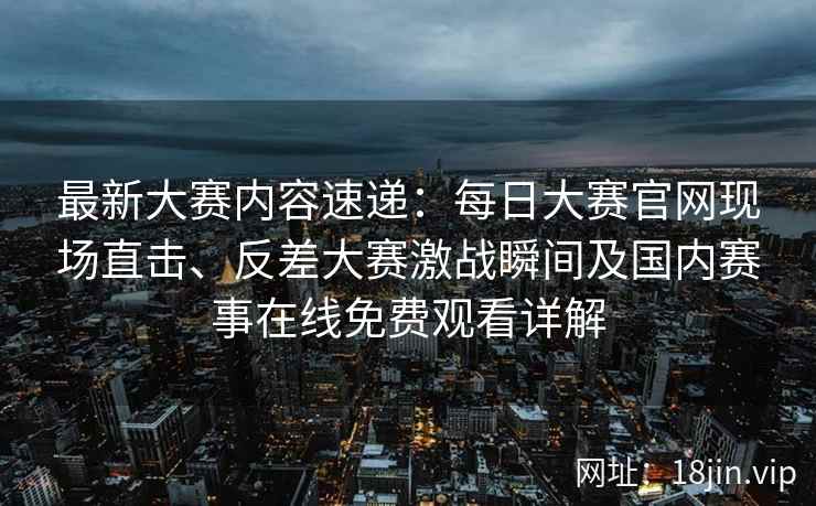 最新大赛内容速递：每日大赛官网现场直击、反差大赛激战瞬间及国内赛事在线免费观看详解