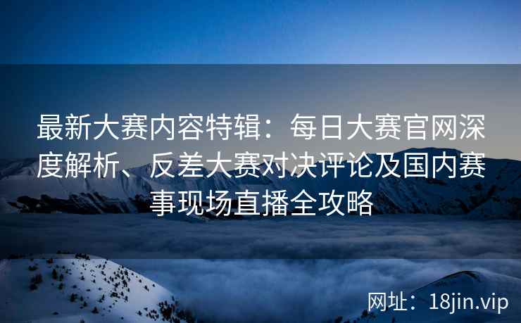 最新大赛内容特辑：每日大赛官网深度解析、反差大赛对决评论及国内赛事现场直播全攻略