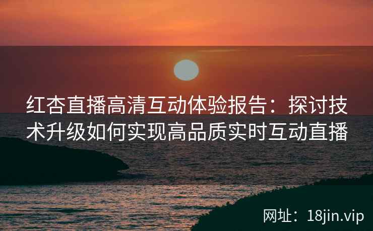 红杏直播高清互动体验报告：探讨技术升级如何实现高品质实时互动直播