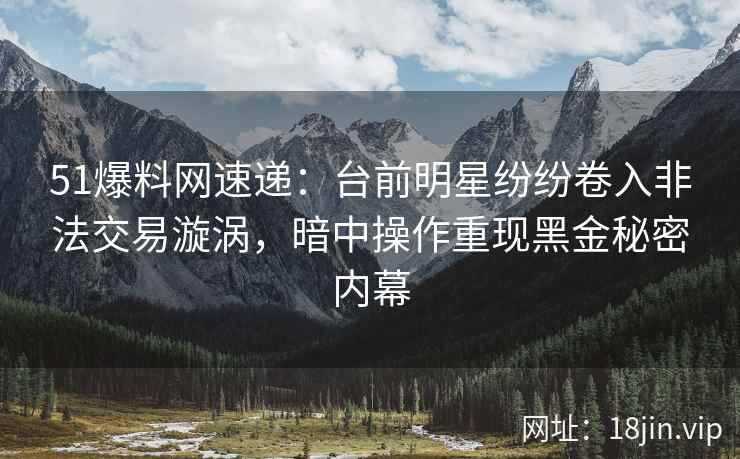 51爆料网速递：台前明星纷纷卷入非法交易漩涡，暗中操作重现黑金秘密内幕