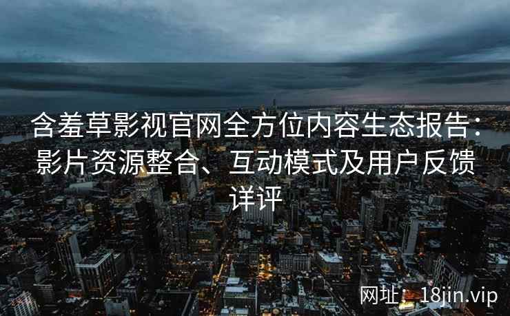 含羞草影视官网全方位内容生态报告：影片资源整合、互动模式及用户反馈详评