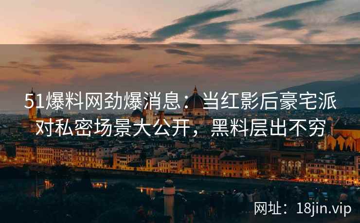 51爆料网劲爆消息：当红影后豪宅派对私密场景大公开，黑料层出不穷