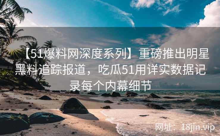 【51爆料网深度系列】重磅推出明星黑料追踪报道，吃瓜51用详实数据记录每个内幕细节