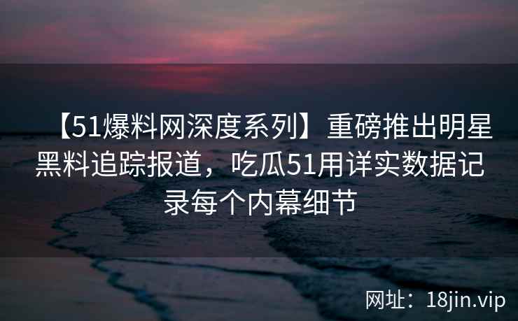 【51爆料网深度系列】重磅推出明星黑料追踪报道，吃瓜51用详实数据记录每个内幕细节