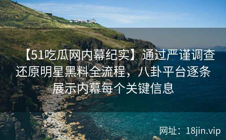 【51吃瓜网内幕纪实】通过严谨调查还原明星黑料全流程，八卦平台逐条展示内幕每个关键信息