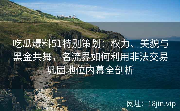 吃瓜爆料51特别策划：权力、美貌与黑金共舞，名流界如何利用非法交易巩固地位内幕全剖析