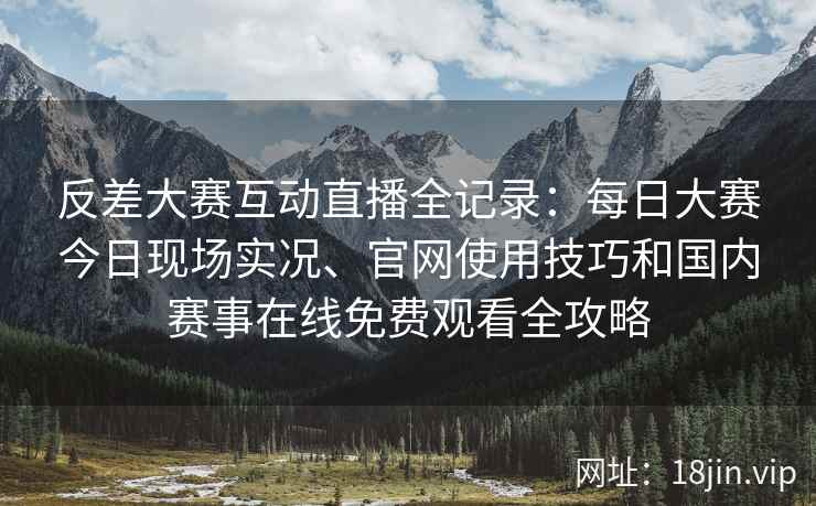 反差大赛互动直播全记录：每日大赛今日现场实况、官网使用技巧和国内赛事在线免费观看全攻略