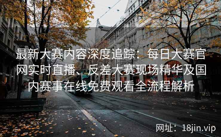最新大赛内容深度追踪：每日大赛官网实时直播、反差大赛现场精华及国内赛事在线免费观看全流程解析