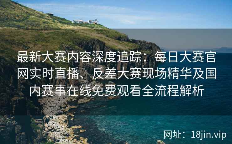 最新大赛内容深度追踪：每日大赛官网实时直播、反差大赛现场精华及国内赛事在线免费观看全流程解析