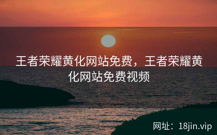 王者荣耀黄化网站免费，王者荣耀黄化网站免费视频