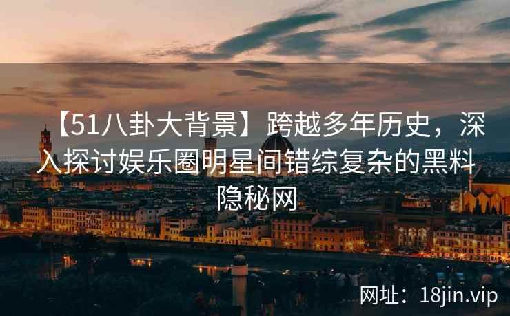 【51八卦大背景】跨越多年历史，深入探讨娱乐圈明星间错综复杂的黑料隐秘网