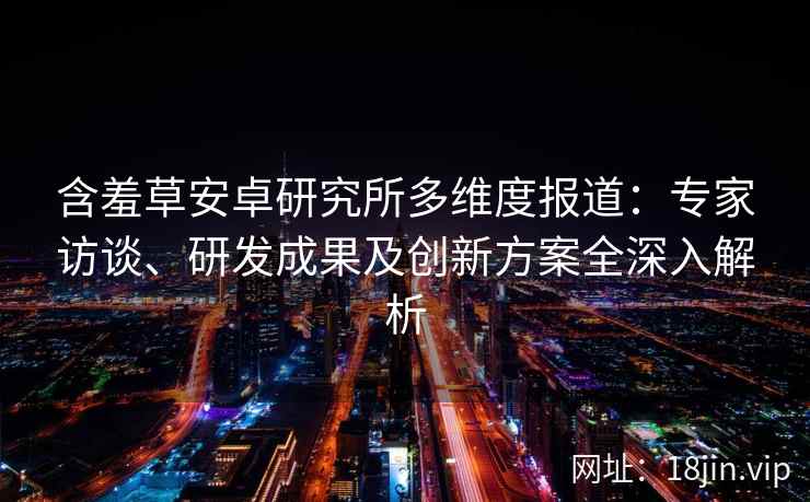 含羞草安卓研究所多维度报道：专家访谈、研发成果及创新方案全深入解析