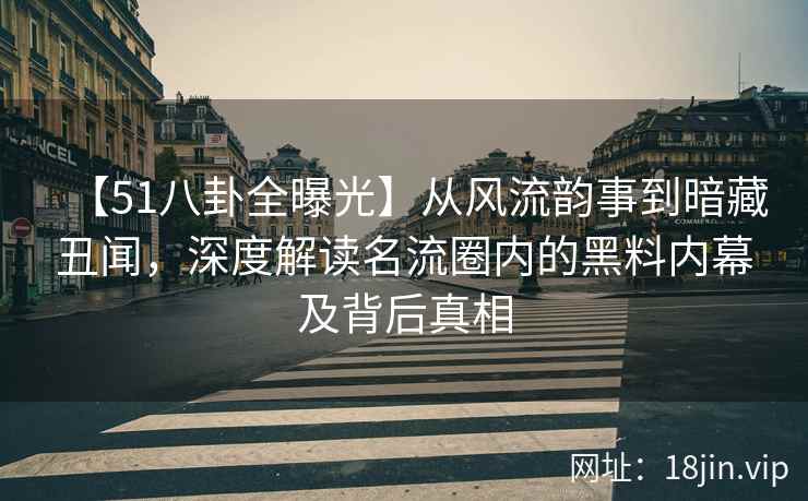 【51八卦全曝光】从风流韵事到暗藏丑闻，深度解读名流圈内的黑料内幕及背后真相