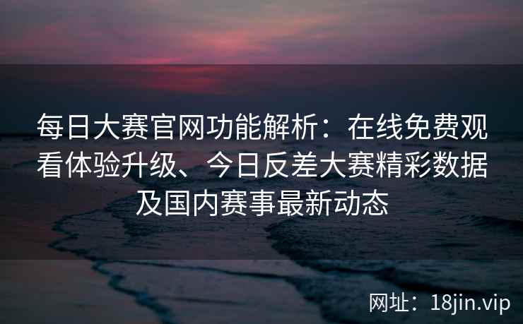 每日大赛官网功能解析：在线免费观看体验升级、今日反差大赛精彩数据及国内赛事最新动态