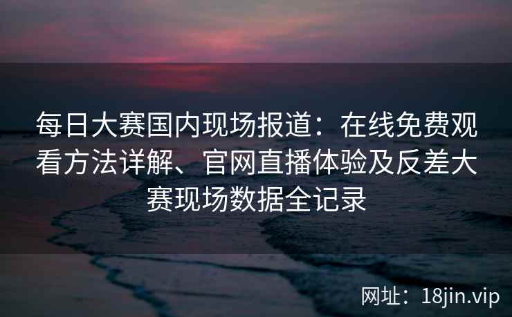 每日大赛国内现场报道：在线免费观看方法详解、官网直播体验及反差大赛现场数据全记录
