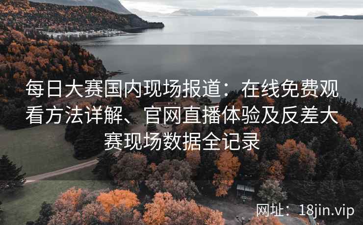 每日大赛国内现场报道：在线免费观看方法详解、官网直播体验及反差大赛现场数据全记录