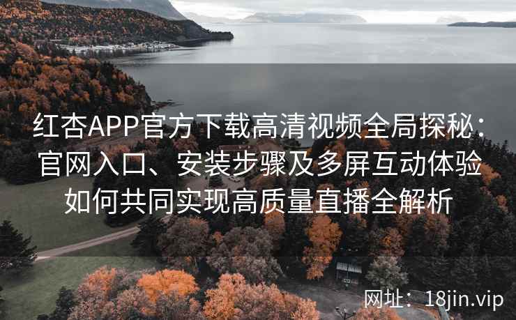 红杏APP官方下载高清视频全局探秘：官网入口、安装步骤及多屏互动体验如何共同实现高质量直播全解析
