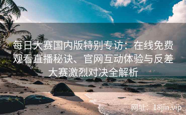 每日大赛国内版特别专访：在线免费观看直播秘诀、官网互动体验与反差大赛激烈对决全解析