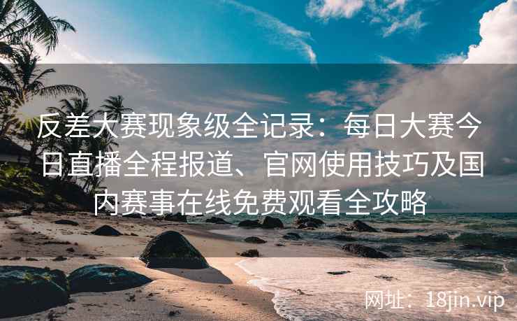 反差大赛现象级全记录：每日大赛今日直播全程报道、官网使用技巧及国内赛事在线免费观看全攻略