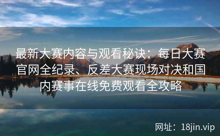 最新大赛内容与观看秘诀：每日大赛官网全纪录、反差大赛现场对决和国内赛事在线免费观看全攻略