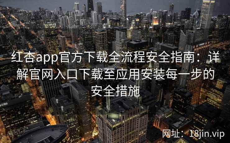 红杏app官方下载全流程安全指南：详解官网入口下载至应用安装每一步的安全措施