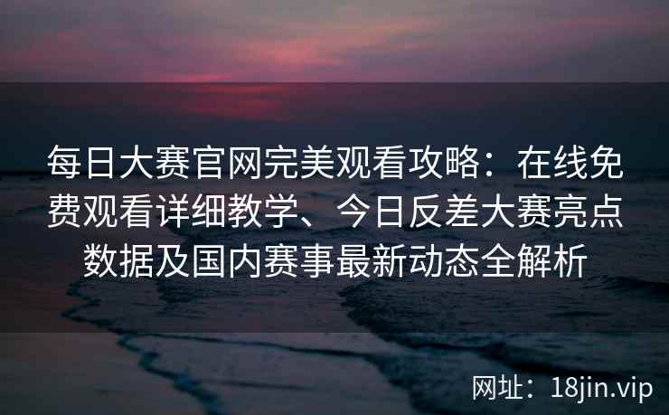 每日大赛官网完美观看攻略：在线免费观看详细教学、今日反差大赛亮点数据及国内赛事最新动态全解析