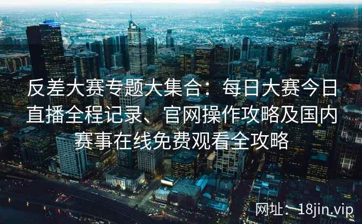 反差大赛专题大集合：每日大赛今日直播全程记录、官网操作攻略及国内赛事在线免费观看全攻略