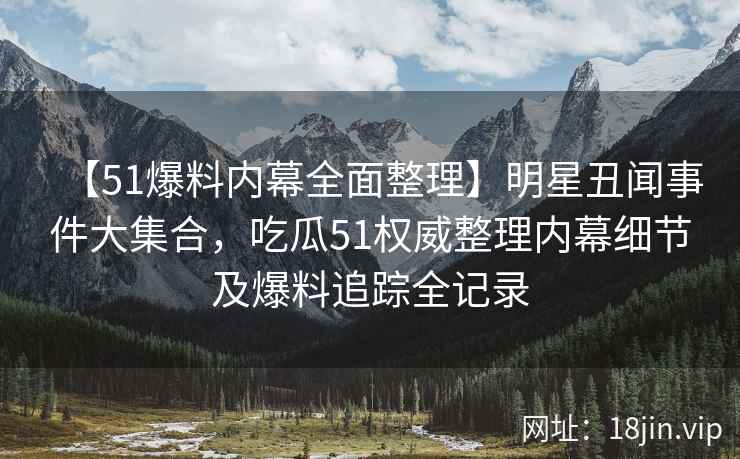 【51爆料内幕全面整理】明星丑闻事件大集合，吃瓜51权威整理内幕细节及爆料追踪全记录