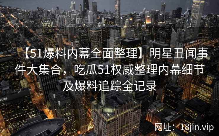 【51爆料内幕全面整理】明星丑闻事件大集合，吃瓜51权威整理内幕细节及爆料追踪全记录