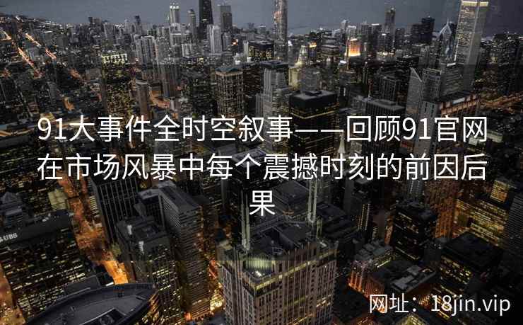 91大事件全时空叙事——回顾91官网在市场风暴中每个震撼时刻的前因后果