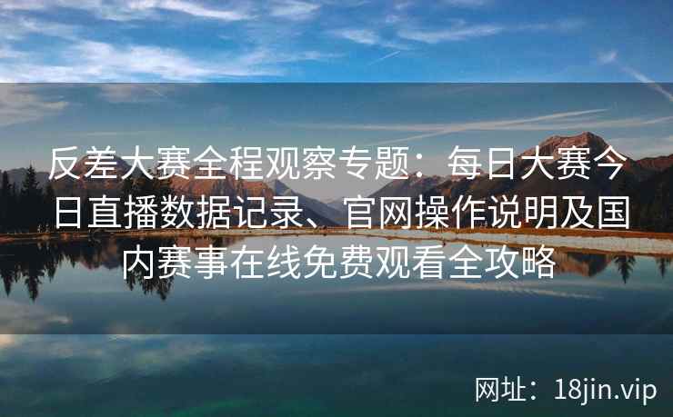 反差大赛全程观察专题：每日大赛今日直播数据记录、官网操作说明及国内赛事在线免费观看全攻略