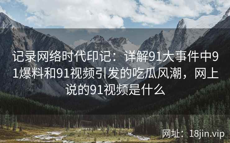 记录网络时代印记：详解91大事件中91爆料和91视频引发的吃瓜风潮，网上说的91视频是什么
