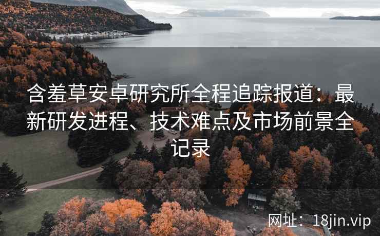 含羞草安卓研究所全程追踪报道：最新研发进程、技术难点及市场前景全记录