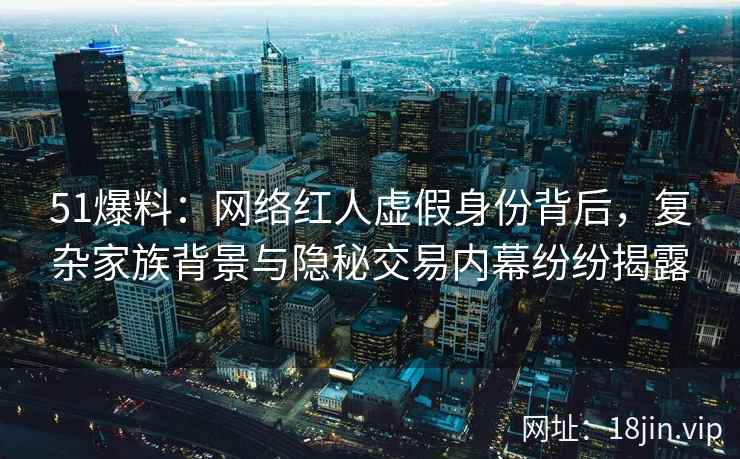 51爆料：网络红人虚假身份背后，复杂家族背景与隐秘交易内幕纷纷揭露