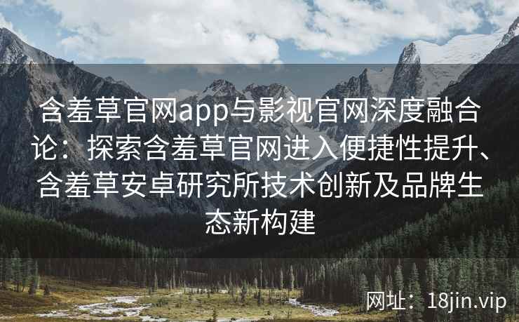 含羞草官网app与影视官网深度融合论：探索含羞草官网进入便捷性提升、含羞草安卓研究所技术创新及品牌生态新构建