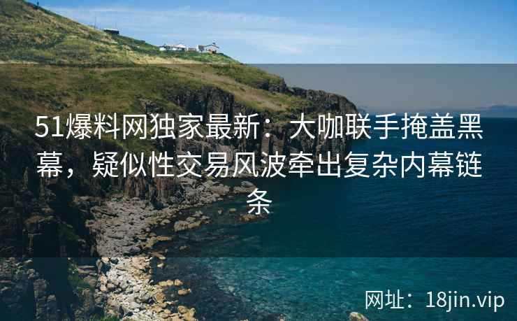51爆料网独家最新：大咖联手掩盖黑幕，疑似性交易风波牵出复杂内幕链条