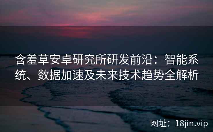 含羞草安卓研究所研发前沿：智能系统、数据加速及未来技术趋势全解析