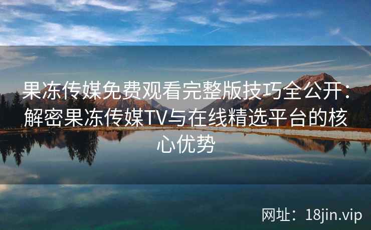 果冻传媒免费观看完整版技巧全公开：解密果冻传媒TV与在线精选平台的核心优势