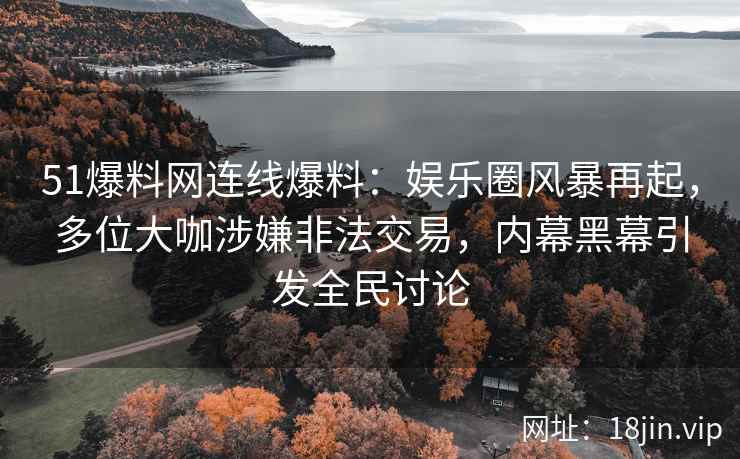 51爆料网连线爆料：娱乐圈风暴再起，多位大咖涉嫌非法交易，内幕黑幕引发全民讨论