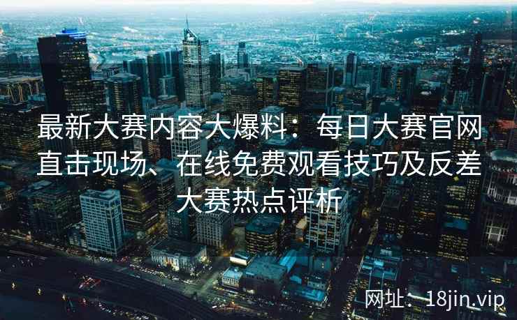 最新大赛内容大爆料：每日大赛官网直击现场、在线免费观看技巧及反差大赛热点评析