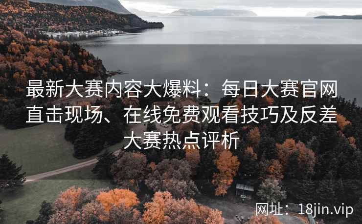 最新大赛内容大爆料：每日大赛官网直击现场、在线免费观看技巧及反差大赛热点评析