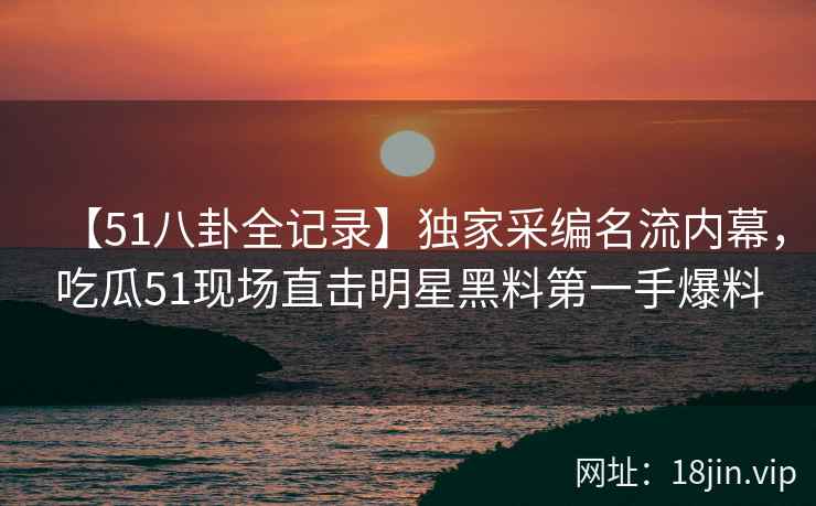【51八卦全记录】独家采编名流内幕，吃瓜51现场直击明星黑料第一手爆料