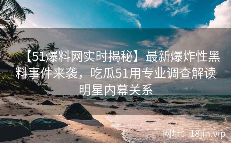 【51爆料网实时揭秘】最新爆炸性黑料事件来袭，吃瓜51用专业调查解读明星内幕关系