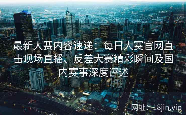 最新大赛内容速递：每日大赛官网直击现场直播、反差大赛精彩瞬间及国内赛事深度评述