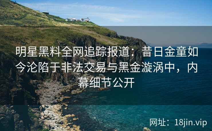 明星黑料全网追踪报道：昔日金童如今沦陷于非法交易与黑金漩涡中，内幕细节公开